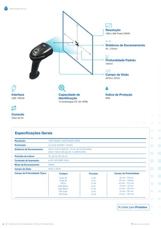 www.mvisia.com.br
CATÁLOGO DE INFORMAÇÕES | PRODUTOS MVISIA WEG
34 Retornar ao Sumário
Distância de Escaneamento
40 - 210mm
Profundidade Padrão
120mm
Resolução
1280 x 800 Pixels CMOS
Campo de Visão
46º(H) x 29º(V)
Especificações Gerais
Resolução
Iluminação
Distância de Escaneamento
Precisão de Leitura
Contraste de Impressão
Modo de Escaneamento
Campo de Visão
Campo de Profundidade Típica
1280 Pixels(H) x 800 Pixels(V) CMOS
Luz focal vermelha + branca
40mm-210mm @UPCA -13 mil 100 %( PCS=90%)
20mm-130mm @Code 39 -5 mil(PCS=90%)
1D: ≥3 mil; 2D: ≥5 mil
≥15% (UPC/EAN 100%)
Gatilho
46º(H) x 29º(V)
Precisão
3 mill
5 mil
13 mil
5 mil
10 mil
5 mil
10 mil
Códigos
Code 39
Code 39
UPCA
Data Matrix
Data Matrix
QR Code
QR Code
Campo de Profundidade
30 mm - 80 mm
20 mm - 130mm
40 mm - 210 mm
10 mm - 70 mm
10 mm - 120 mm
10 mm - 60 mm
10 mm - 100 mm
Interface
USB / RS232
Capacidade de
Identificação
13 simbologias (1D, 2D, DPM)
Conexão
Cabo de 2m
Índice de Proteção
IP66
Voltar para Produtos
 