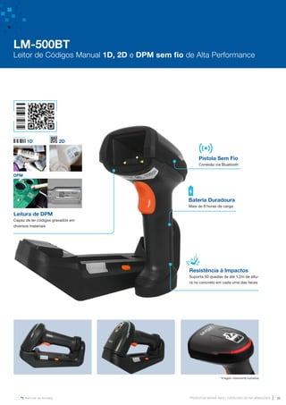 www.mvisia.com.br
PRODUTOS MVISIA WEG | CATÁLOGO DE INFORMAÇÕES 35
Retornar ao Sumário
Leitura de DPM
Capaz de ler códigos gravados em
diversos materiais
DPM
1D 2D
Resistência à Impactos
Suporta 50 quedas de até 1,2m de altu-
ra no concreto em cada uma das faces
Pistola Sem Fio
Conexão via Bluetooth
Bateria Duradoura
Mais de 8 horas de carga
*Imagem meramente ilustrativa
LM-500BT
Leitor de Códigos Manual 1D, 2D e DPM sem fio de Alta Performance
 