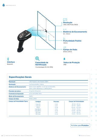 www.mvisia.com.br
CATÁLOGO DE INFORMAÇÕES | PRODUTOS MVISIA WEG
36 Retornar ao Sumário
Distância de Escaneamento
40 - 210mm
Profundidade Padrão
120mm
Resolução
1280 x 800 Pixels CMOS
Campo de Visão
46º(H) x 29º(V)
Especificações Gerais
Resolução
Iluminação
Distância de Escaneamento
Precisão de Leitura
Contraste de Impressão
Modo de Escaneamento
Campo de Visão
Campo de Profundidade Típica
1280 Pixels(H) x 800 Pixels(V) CMOS
Luz focal vermelha + branca
40mm-210mm @UPCA -13 mil 100 %( PCS=90%)
20mm-130mm @Code 39 -5 mil(PCS=90%)
1D: ≥3 mil; 2D: ≥5 mil
≥15% (UPC/EAN 100%)
Gatilho
46º(H) x 29º(V)
Precisão
3 mill
5 mil
13 mil
5 mil
10 mil
5 mil
10 mil
Códigos
Code 39
Code 39
UPCA
Data Matrix
Data Matrix
QR Code
QR Code
Campo de Profundidade
30 mm - 80 mm
20 mm - 130mm
40 mm - 210 mm
10 mm - 70 mm
10 mm - 120 mm
10 mm - 60 mm
10 mm - 100 mm
Capacidade de
Identificação
13 simbologias (1D, 2D, DPM)
Índice de Proteção
IP66
Interface
Bluetooth
Voltar para Produtos
 