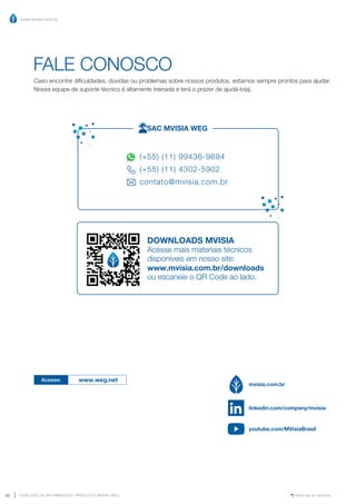 www.mvisia.com.br
CATÁLOGO DE INFORMAÇÕES | PRODUTOS MVISIA WEG
40 Retornar ao Sumário
FALE CONOSCO
Caso encontre dificuldades, dúvidas ou problemas sobre nossos produtos, estamos sempre prontos para ajudar.
Nossa equipe de suporte técnico é altamente treinada e terá o prazer de ajudá-lo(a).
(+55) (11) 99436-9694
(+55) (11) 4302-5902
contato@mvisia.com.br
SAC MVISIA WEG
DOWNLOADS MVISIA
Acesse mais materiais técnicos
disponíveis em nosso site:
www.mvisia.com.br/downloads
ou escaneie o QR Code ao lado.
Acesse: www.weg.net
mvisia.com.br
linkedin.com/company/mvisia
youtube.com/MVisiaBrasil
 