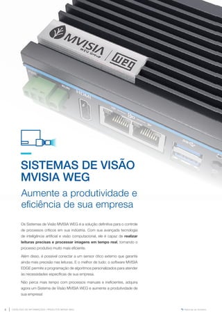 www.mvisia.com.br
CATÁLOGO DE INFORMAÇÕES | PRODUTOS MVISIA WEG
6 Retornar ao Sumário
SISTEMAS DE VISÃO
MVISIA WEG
Os Sistemas de Visão MVISIA WEG é a solução definitiva para o controle
de processos críticos em sua indústria. Com sua avançada tecnologia
de inteligência artificial e visão computacional, ele é capaz de realizar
leituras precisas e processar imagens em tempo real, tornando o
processo produtivo muito mais eficiente.
Além disso, é possível conectar a um sensor ótico externo que garante
ainda mais precisão nas leituras. E o melhor de tudo: o software MVISIA
EDGE permite a programação de algoritmos personalizados para atender
às necessidades específicas de sua empresa.
Não perca mais tempo com processos manuais e ineficientes, adquira
agora um Sistema de Visão MVISIA WEG e aumente a produtividade de
sua empresa!
Aumente a produtividade e
eficiência de sua empresa
 