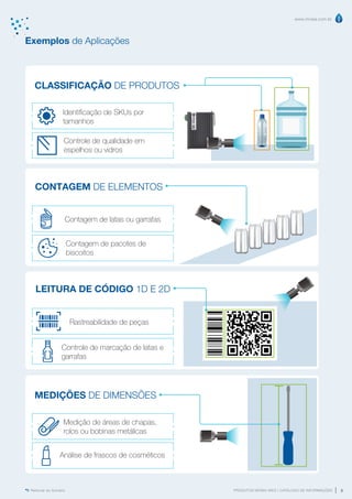 www.mvisia.com.br
PRODUTOS MVISIA WEG | CATÁLOGO DE INFORMAÇÕES 9
Retornar ao Sumário
CLASSIFICAÇÃO DE PRODUTOS
CONTAGEM DE ELEMENTOS
LEITURA DE CÓDIGO 1D E 2D
MEDIÇÕES DE DIMENSÕES
Exemplos de Aplicações
Rastreabilidade de peças
Medição de áreas de chapas,
rolos ou bobinas metálicas
Contagem de pacotes de
biscoitos
Análise de frascos de cosméticos
Controle de marcação de latas e
garrafas
Contagem de latas ou garrafas
Controle de qualidade em
espelhos ou vidros
Identificação de SKUs por
tamanhos
 