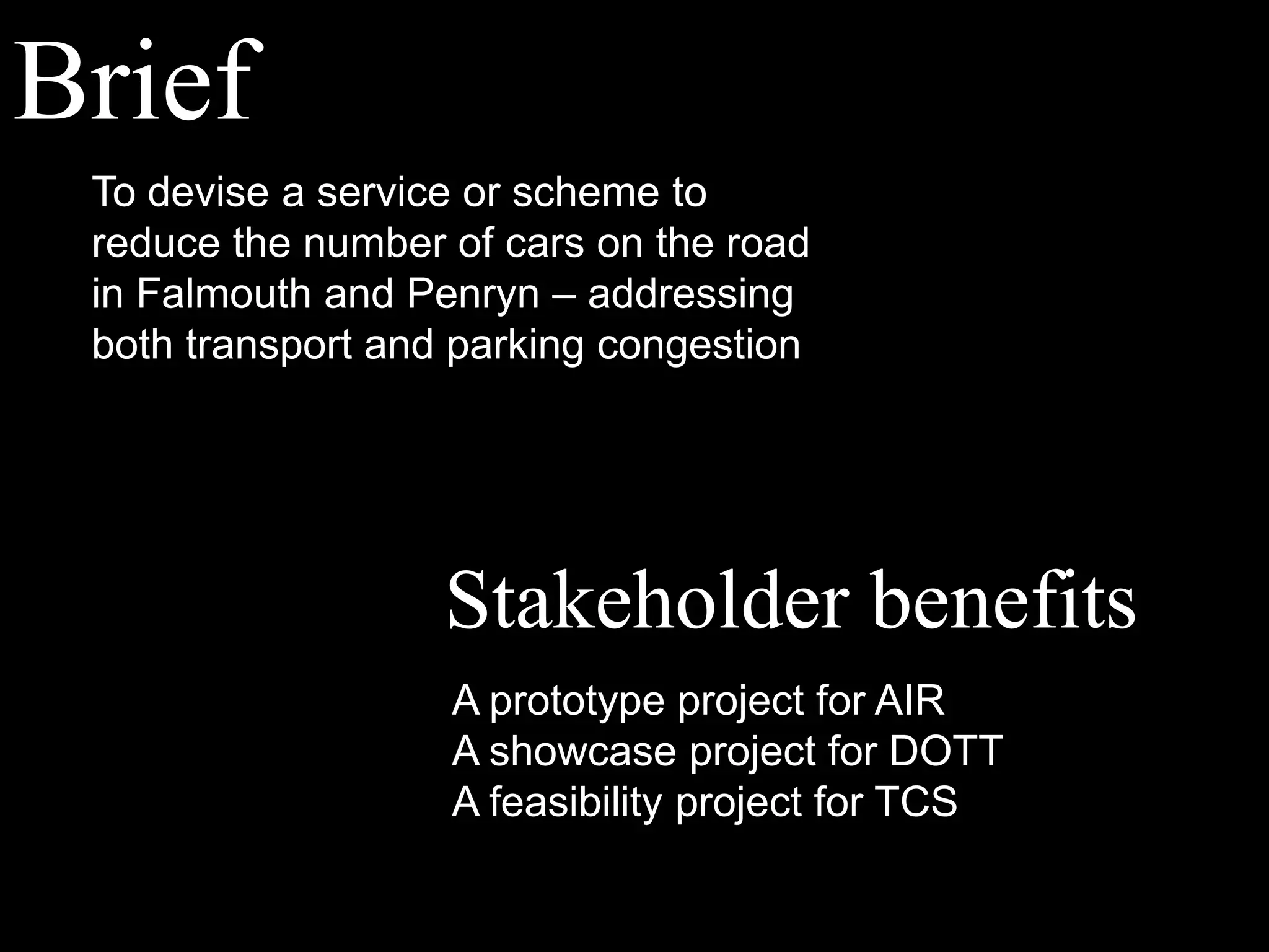 BriefTo devise a service or scheme to reduce the number of cars on the road in Falmouth and Penryn – addressing both transport and parking congestionStakeholder benefitsA prototype project for AIRA showcase project for DOTTA feasibility project for TCS
