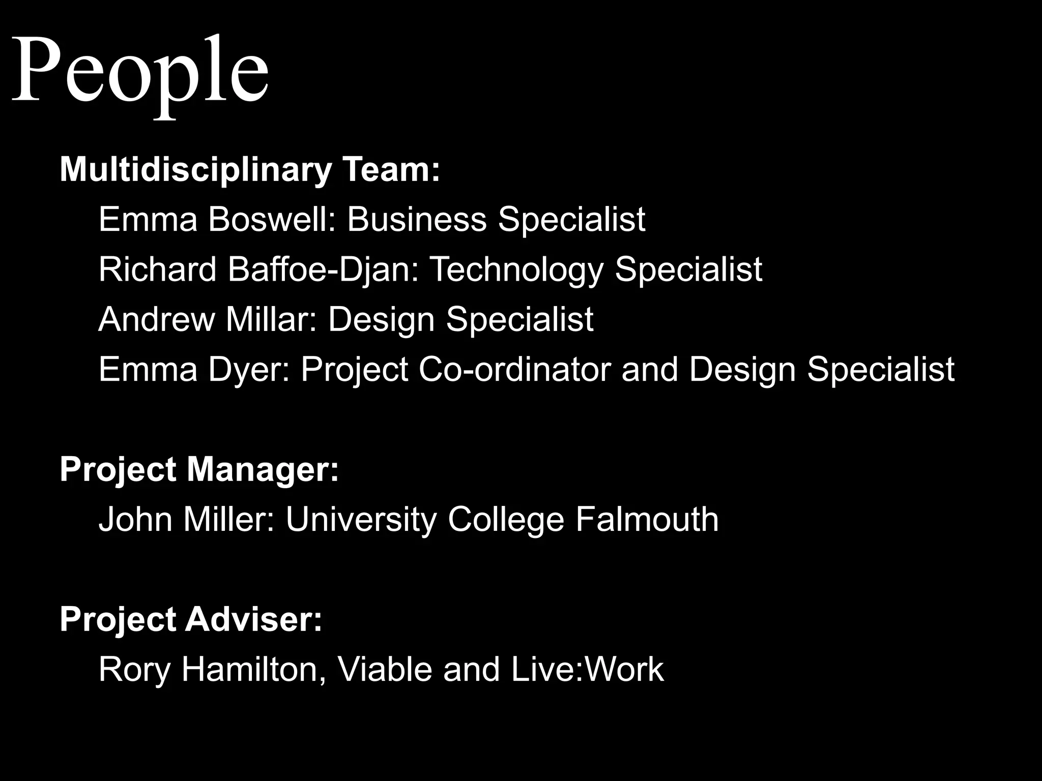 PeopleMultidisciplinary Team:Emma Boswell: Business SpecialistRichard Baffoe-Djan: Technology SpecialistAndrew Millar: Design Specialist	Emma Dyer: Project Co-ordinator and Design SpecialistProject Manager:	John Miller: University College FalmouthProject Adviser:	Rory Hamilton, Viable and Live:Work