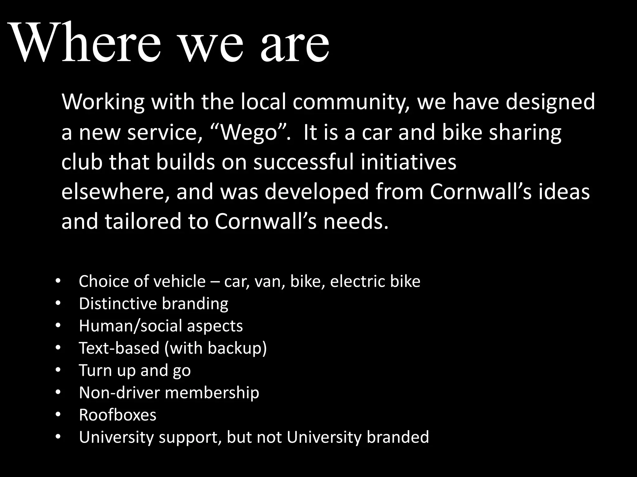 Where we areWorking with the local community, we have designed a new service, “Wego”.  It is a car and bike sharing club that builds on successful initiatives elsewhere, and was developed from Cornwall’s ideas and tailored to Cornwall’s needs.Choice of vehicle – car, van, bike, electric bike