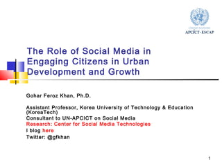1 
The Role of Social Media in 
Engaging Citizens in Urban 
Development and Growth 
Gohar Feroz Khan, Ph.D. 
Assistant Professor, Korea University of Technology & Education 
(KoreaTech) 
Consultant to UN-APCICT on Social Media 
Research: Center for Social Media Technologies 
I blog here 
Twitter: @gfkhan 
 