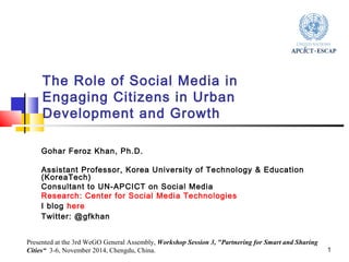 1 
The Role of Social Media in 
Engaging Citizens in Urban 
Development and Growth 
Gohar Feroz Khan, Ph.D. 
Assistant Professor, Korea University of Technology & Education 
(KoreaTech) 
Consultant to UN-APCICT on Social Media 
Research: Center for Social Media Technologies 
I blog here 
Twitter: @gfkhan 
Presented at the 3rd WeGO General Assembly, Workshop Session 3, "Partnering for Smart and Sharing 
Cities“ 3-6, November 2014, Chengdu, China. 
 