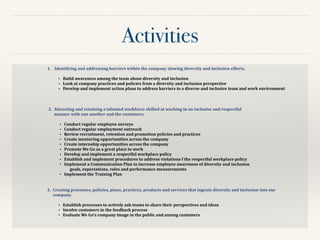 Activities
1. 	
  Identifying	
  and	
  addressing	
  barriers	
  within	
  the	
  company	
  slowing	
  diversity	
  and	
  inclusion	
  efforts.	
  	
  
!
• Build	
  awareness	
  among	
  the	
  team	
  about	
  diversity	
  and	
  inclusion	
  	
  
• Look	
  at	
  company	
  practices	
  and	
  policies	
  from	
  a	
  diversity	
  and	
  inclusion	
  perspective	
  	
  
• Develop	
  and	
  implement	
  action	
  plans	
  to	
  address	
  barriers	
  to	
  a	
  diverse	
  and	
  inclusive	
  team	
  and	
  work	
  environment	
  	
  
2.	
   Attracting	
  and	
  retaining	
  a	
  talented	
  workforce	
  skilled	
  at	
  working	
  in	
  an	
  inclusive	
  and	
  respectful	
  
manner	
  with	
  one	
  another	
  and	
  the	
  customers.	
  	
  
!
• Conduct	
  regular	
  employee	
  surveys	
  	
  
• Conduct	
  regular	
  employment	
  outreach	
  	
  
• Review	
  recruitment,	
  retention	
  and	
  promotion	
  policies	
  and	
  practices	
  
• Create	
  mentoring	
  opportunities	
  across	
  the	
  company	
  
• Create	
  internship	
  opportunities	
  across	
  the	
  company	
  	
  
• Promote	
  We	
  Go	
  as	
  a	
  great	
  place	
  to	
  work	
  	
  	
  
• Develop	
  and	
  implement	
  a	
  respectful	
  workplace	
  policy	
  
• Establish	
  and	
  implement	
  procedures	
  to	
  address	
  violations	
  f	
  the	
  respectful	
  workplace	
  policy	
  
• Implement	
  a	
  Communication	
  Plan	
  to	
  increase	
  employee	
  awareness	
  of	
  diversity	
  and	
  inclusion	
  
goals,	
  expectations,	
  roles	
  and	
  performance	
  measurements	
  	
  
• Implement	
  the	
  Training	
  Plan	
  	
  
3.	
   Creating	
  processes,	
  policies,	
  plans,	
  practices,	
  products	
  and	
  services	
  that	
  ingrain	
  diversity	
  and	
  inclusion	
  into	
  our	
  
company.	
  	
  
!
• Establish	
  processes	
  to	
  actively	
  ask	
  teams	
  to	
  share	
  their	
  perspectives	
  and	
  ideas	
  
• Involve	
  customers	
  in	
  the	
  feedback	
  process	
  
• Evaluate	
  We	
  Go’s	
  company	
  image	
  in	
  the	
  public	
  and	
  among	
  customers	
  	
  
 