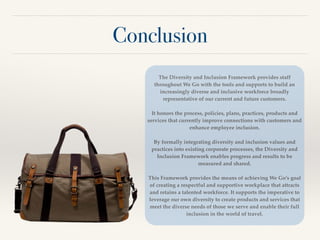 Conclusion
The Diversity and Inclusion Framework provides staff
throughout We Go with the tools and supports to build an
increasingly diverse and inclusive workforce broadly
representative of our current and future customers. !
!
It honors the process, policies, plans, practices, products and
services that currently improve connections with customers and
enhance employee inclusion. !
!
By formally integrating diversity and inclusion values and
practices into existing corporate processes, the Diversity and
Inclusion Framework enables progress and results to be
measured and shared.!
!
This Framework provides the means of achieving We Go’s goal
of creating a respectful and supportive workplace that attracts
and retains a talented workforce. It supports the imperative to
leverage our own diversity to create products and services that
meet the diverse needs of those we serve and enable their full
inclusion in the world of travel.
 