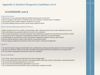 Evaluate Performance 	

1. Do you have a way of gaining insight into problems and successes in your area? 	

2. Do you recognize achievements of staff that create and contribute to creating inclusive workplace? 	

3. Do you take actions to address problems identiﬁed in your area? 	

4. Are staff evaluations based on criteria you previously outlined to them?	

!
Inclusive Hiring and Retaining Employment Practices	

!
1. Before posting a job, do you consider what knowledge, skills, experience and diversity would complement your team?	

2. Does your business area generally reﬂect the diversity of the community?	

3. Do you assess the position to accurately determine if the qualiﬁcations required to be successful in the position are valid? 	

4. Are general diversity and inclusion responsibilities/competencies deﬁned in every job description?	

5. In job postings, do you build into your job requirements competencies related to diversity and inclusion?	

6. Do you advertise positions in places other than the conventional locations? 	

7. Do you engage in employment outreach activities and to attract a wider pool of applicants?	

!
Interviews	

!
1. Are interview panels composed of individuals who contribute diverse background and experience relevant to the position?	

2. Do interview questions validly test for skills, knowledge and experience relevant to the position you are trying to ﬁll? 	

3. Do you create a comfortable environment for interview candidates?	

!
Hiring and Retaining	

!
1. Do you hire, retain and promote individuals from diverse backgrounds?	

2. Do you hire and promote staff on the basis of job related abilities rather than on basis of personality or personal chemistry?	

3. Do you provide mentoring opportunities in your area?	

4. Do you provide internship/training opportunities in your area?	

5. Do you include diversity and inclusion criteria in performance evaluations of staff?	

Appendix 5: Inclusive Perspective Guidelines cont’d
LEADERSHIP, cont’d
YES NO
 