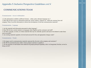 Appendix 5: Inclusive Perspective Guidelines cont’d
COMMUNICATIONS TEAM
Communications – Access to Information 	

!
1. Is the information available in different formats – online, print, alternate languages etc.? 	

2. Does We Go have access to information about the various cultures, religions etc. within the customer base and
company? Does it use this information to inform the development of relevant communication materials? 	

!
Communications – Language 	

!
1. Are the materials and information presented in plain language? 	

2. Does We Go have current statistics on languages other English used by customers and staff? 	

3. Are there concepts, or terms, in written materials that may be culturally speciﬁc and need to be deﬁned to make them
more accessible? 	

4. Are existing materials regularly reviewed and assessed for bias and appropriate changes made? 	

!
Communications – Visuals 	

	

1. Do images used in communication materials represent the diversity in the company and customers? 	

2. Has We Go ensured diversity within various groups in pictures or graphics? 	

3. Are the positions of individuals from underserved groups portrayed equitably (who’s in foreground, ﬁrst/last, served or
being served?) 	

!
YES NO
 