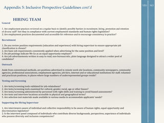 General 	

!
1. Are employment practices reviewed on a regular basis to identify possible barriers in recruitment, hiring, promotion and retention
of diverse staff? Are	
  they	
  in	
  compliance	
  with	
  current	
  employment	
  standards	
  and	
  human	
  rights	
  legislation?	
  
2.	
  Are	
  employment	
  practices	
  documented	
  and	
  accessible	
  for	
  reference	
  and	
  to	
  encourage	
  consistency	
  in	
  practice?	
  
!
Recruitment	
  
!
1.	
  Do	
  you	
  review	
  position	
  requirements	
  (education	
  and	
  experience)	
  with	
  hiring	
  supervisor	
  to	
  ensure	
  appropriate	
  job	
  
classiOication	
  is	
  chosen?	
  
2.	
  Are	
  basic	
  job	
  requirements	
  consistently	
  applied	
  when	
  advertising	
  for	
  the	
  same	
  position	
  and	
  level?	
  
3.	
  Do	
  job	
  postings	
  indicate	
  We	
  Go	
  as	
  an	
  equal	
  opportunity	
  employer?	
  
4.	
  Are	
  job	
  advertisements	
  written	
  in	
  easy	
  to	
  read,	
  non-­‐bureaucratic,	
  plain	
  language	
  designed	
  to	
  attract	
  a	
  wider	
  pool	
  of	
  
candidates?	
  
!
Outreach	
  
!
Aside	
  from	
  conventional	
  methods,	
  are	
  positions	
  advertised	
  in	
  remote	
  work	
  site	
  locations,	
  community	
  newspapers,	
  community	
  
agencies,	
  professional	
  associations,	
  employment	
  agencies,	
  job	
  fairs,	
  internet	
  and	
  or	
  educational	
  institutions	
  for	
  staff,	
  volunteer	
  
and	
  practicum	
  positions,	
  in	
  places	
  where	
  large	
  numbers	
  of	
  underrepresented	
  groups	
  reside?	
  
!
Testing	
  and	
  Screening	
  
!
1.	
  Are	
  tests/screening	
  tools	
  validated	
  for	
  job-­‐relatedness?	
  
2.	
  Are	
  tests/screening	
  tools	
  examined	
  for	
  cultural,	
  gender,	
  racial,	
  age	
  or	
  other	
  biases?	
  
3.	
  Are	
  tests/screening	
  administered	
  by	
  personnel	
  with	
  right	
  skills	
  and	
  training	
  to	
  avoid	
  biased	
  assessments?	
  
4.	
  Are	
  tests	
  and	
  interview	
  locations	
  accessible	
  in	
  physical	
  and	
  geographical	
  terms?	
  
5.	
  Are	
  selection	
  test	
  materials	
  made	
  available	
  in	
  various	
  media	
  to	
  accommodate	
  applicants’	
  needs?	
  
!
Supporting	
  the	
  Hiring	
  Supervisor	
  
!
1.	
  Are	
  interviewers	
  aware	
  of	
  individual	
  and	
  collective	
  responsibility	
  to	
  be	
  aware	
  of	
  human	
  rights,	
  equal	
  opportunity	
  and	
  
discrimination	
  legislation?	
  
2.	
  Is	
  the	
  interview	
  panel	
  composed	
  of	
  individuals	
  who	
  contribute	
  diverse	
  backgrounds,	
  perspectives,	
  experience	
  of	
  individuals	
  
who	
  possess	
  diversity	
  and	
  inclusion	
  competencies?	
  
!
Appendix 5: Inclusive Perspective Guidelines cont’d
HIRING TEAM
YES NO
 