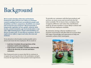 Background
We	
  Go	
  need	
  to	
  develop	
  a	
  Diversity	
  and	
  Inclusion	
  
Framework	
  comes	
  from	
  its	
  core	
  values	
  as	
  a	
  business	
  
rooted	
  in	
  making	
  travel	
  more	
  accessible	
  for	
  people	
  with	
  
disabilities	
  and	
  their	
  companions.	
  Disabilities	
  are	
  unique	
  
and	
  can	
  become	
  part	
  of	
  anyone’s	
  life	
  permanently	
  or	
  
temporarily	
  regardless	
  of	
  race,	
  gender,	
  ethnicity,	
  faith,	
  
income,	
  sexual	
  orientation,	
  age,	
  level	
  of	
  education	
  or	
  any	
  
other	
  differentiating	
  factor.	
  People	
  with	
  disabilities	
  are	
  
diverse	
  in	
  many	
  ways.	
  To	
  win	
  them	
  as	
  customers,	
  We	
  Go’s	
  
staff	
  needs	
  to	
  reDlect,	
  respect	
  and	
  value	
  diversity	
  and	
  
inclusion.	
  	
  
!
To	
  be	
  attractive	
  to	
  the	
  broadest	
  market	
  possible	
  and	
  to	
  
attract	
  and	
  retain	
  the	
  best	
  employees,	
  We	
  Go	
  needs	
  to:	
  	
  
!
•	

 Look	
  how	
  it	
  includes	
  the	
  perspectives	
  of	
  the	
  
customers	
  and	
  its	
  own	
  employees	
  
•	

 Look	
  at	
  how	
  it	
  can	
  build	
  a	
  workforce	
  that	
  broadly	
  
reUlects	
  the	
  diversity	
  of	
  current	
  and	
  future	
  
customers.	
  	
  
!
This	
  Framework	
  exists	
  to	
  ensure	
  that	
  We	
  Go	
  continues	
  to	
  
recognize	
  the	
  growing	
  diversity	
  in	
  the	
  marketplace	
  and	
  give	
  
everyone	
  the	
  opportunity	
  to	
  have	
  positive	
  travel	
  experiences.	
  	
  
!
To	
  provide	
  our	
  customers	
  with	
  the	
  best	
  products	
  and	
  
services,	
  we	
  must	
  access	
  and	
  recruit	
  from	
  the	
  full	
  
talent	
  available.	
  We	
  Go	
  knows	
  that	
  a	
  workplace	
  that	
  
recognizes	
  difference	
  and	
  values	
  the	
  contributions	
  
made	
  by	
  all	
  team	
  members	
  is	
  more	
  likely	
  to	
  attract	
  and	
  
retain	
  the	
  best	
  employees	
  available.	
  	
  
!
By	
  extension,	
  having	
  a	
  diverse	
  workforce	
  in	
  an	
  
inclusive	
  environment	
  will	
  allow	
  We	
  Go	
  to	
  access	
  their	
  
full	
  range	
  of	
  knowledge	
  and	
  experiences	
  to	
  help	
  our	
  
customers	
  achieve	
  their	
  travel	
  goals.	
  	
  
 