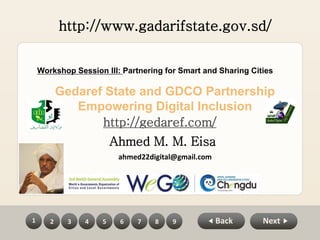 Back2 3 4 5 6 7 8 91 Next
Gedaref State and GDCO Partnership
Empowering Digital Inclusion
Workshop Session III: Partnering for Smart and Sharing Cities
Ahmed M. M. Eisa
ahmed22digital@gmail.com
http://www.gadarifstate.gov.sd/
http://gedaref.com/
 