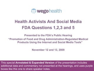 Health Activists And Social Media FDA Questions 1,2,3 and 5 Presented to the FDA’s Public Hearing  “Promotion of Food and Drug Administration-Regulated Medical Products Using the Internet and Social Media Tools” November 12 and 13, 2009 This special Annotated & Expanded Version of the presentation includes additional data and commentary not presented at the hearings, and uses purple boxes like this one to share speaker notes. 