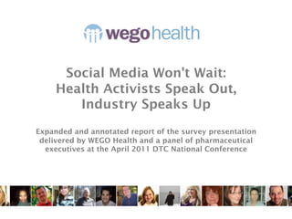 Whitepaper

      Social Media Won't Wait:
     Health Activists Speak Out,
        Industry Speaks Up
Expanded and annotated report of the survey presentation
 delivered by WEGO Health and a panel of pharmaceutical
  executives at the April 2011 DTC National Conference
 