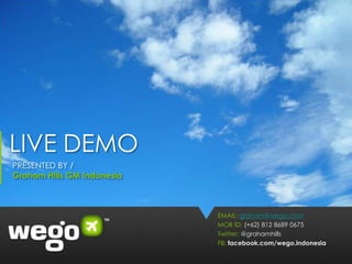 LIVE DEMO
PRESENTED BY /
Graham Hills GM Indonesia



                            EMAIL: graham@wego.com
                            MOB ID: (+62) 812 8689 0675
                            Twitter: @grahamhills
                            FB: facebook.com/wego.indonesia
 