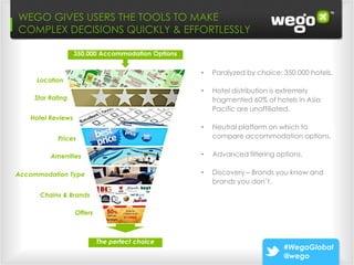 WEGO GIVES USERS THE TOOLS TO MAKE
Wego: 3 DECISIONS QUICKLY & Leads “Ready
COMPLEX Paths that Make EFFORTLESSLY                                     To Buy”
                   350,000 Accommodation Options

                                                   •   Paralyzed by choice: 350,000 hotels.
     Location
                                                   •   Hotel distribution is extremely
    Star Rating                                        fragmented 60% of hotels in Asia
                                                       Pacific are unaffiliated.
   Hotel Reviews
                                                   •   Neutral platform on which to
           Prices                                      compare accommodation options.

         Amenities                                 •   Advanced filtering options.

Accommodation Type                                 •   Discovery – Brands you know and
                                                       brands you don’t.
      Chains & Brands

                   Offers



                            The perfect choice
                                                                            #WegoGlobal
                                                                            @wego
 
