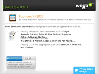 BACKGROUND

                 Founded in 2005
                 by former executives from InterContinental Hotels Group, Yahoo!, Priceline and ZUJI


Over 150 travel providers have signed commercial agreements with us.

             •    Leading airlines and low-cost-carriers, such as Virgin
                  Australia, Emirates, Qatar, Air New Zealand, Singapore
                  Airlines, Lufthansa, Qantas….
             •    Leading hotel chains such as
                  IHG, Starwood, Marriott, Accor, Carlson and Pan Pacific….
             •    Leading OTA’s and aggregators such as Expedia, ZUJI, HotelClub
                  and Priceline….




  Tiger global management &
  News Digital Media, a division
  of News Corp, are investors.
                                                                                      #WegoGlobal
                                                                                      @wego
 