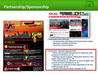 Partnership/Sponsorship


          A


B
                        Dedicated travel microsite
                             • In partnership with Wego.com travel search engine
                             • Sponsor’s branded micro-site
                             • Exclusive travel contents
          C
                        Exclusivity / Branded Opportunities
                              Micro-site branded with sponsor’s corporate color,
                   2         products or Services, (ie: A)
                             Thematic travel contents / Destination features / Hot
                             spots / Event calendar (ie: B)
                              Special features on partner’s services, & sights and

 D                           sounds of tourist attractions (ie: C)
                              Sponsor’s or partners banner hyperlinks to its own
                             booking pages (ie: D)
      E                       Special promotional deals available (ie: E)
 