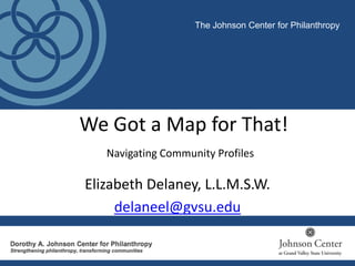 We Got a Map for That!
Navigating Community Profiles
The Johnson Center for Philanthropy
Elizabeth Delaney, L.L.M.S.W.
delaneel@gvsu.edu
 