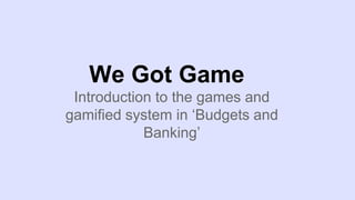 We Got Game
Introduction to the games and
gamified system in ‘Budgets and
Banking’
 
