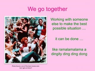 We go together
Working with someone
else to make the best
possible situation …
it can be done …
like ramalamalama a
dingity ding ding dong
Photo Source: one of the best movies ever.
Can I get an Amen?
 