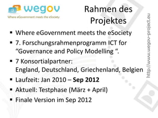 Rahmen des
                          Projektes
 Where eGovernment meets the eSociety
 7. Forschungsrahmenprogramm ICT for
  “Governance and Policy Modelling “.
 7 Konsortialpartner:
  England, Deutschland, Griechenland, Belgien
 Laufzeit: Jan 2010 – Sep 2012
 Aktuell: Testphase (März + April)
 Finale Version im Sep 2012
 
