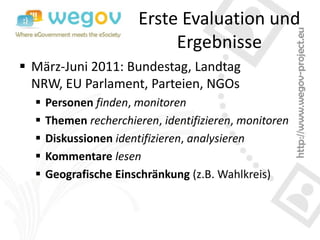 Erste Evaluation und
                            Ergebnisse
 März-Juni 2011: Bundestag, Landtag
  NRW, EU Parlament, Parteien, NGOs
     Personen finden, monitoren
     Themen recherchieren, identifizieren, monitoren
     Diskussionen identifizieren, analysieren
     Kommentare lesen
     Geografische Einschränkung (z.B. Wahlkreis)
 