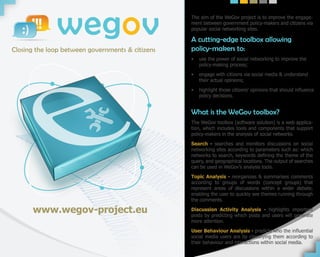 wegov
Closing the loop between governments & citizens
                                                  The aim of the WeGov project is to improve the engage-
                                                  ment between government policy-makers and citizens via
                                                  popular social networking sites.

                                                  A cutting-edge toolbox allowing
                                                  policy-makers to:
                                                  •   use the power of social networking to improve the
                                                      policy-making process;

                                                  •   engage with citizens via social media & understand
                                                      their actual opinions;

                                                  •   highlight those citizens’ opinions that should influence
                                                      policy decisions.


                                                  What is the WeGov toolbox?
                                                  The WeGov toolbox (software solution) is a web applica-
                                                  tion, which includes tools and components that support
                                                  policy-makers in the analysis of social networks.

                                                  Search - searches and monitors discussions on social
                                                  networking sites according to parameters such as: which
                                                  networks to search, keywords defining the theme of the
                                                  query, and geographical locations. The output of searches
                                                  can be used in WeGov’s analysis tools.

                                                  Topic Analysis - reorganizes & summarises comments
                                                  according to groups of words (concept groups) that
                                                  represent areas of discussions within a wider debate,
                                                  enabling the user to quickly see themes running through
                                                  the comments.

      www.wegov-project.eu                        Discussion Activity Analysis - highlights important
                                                  posts by predicting which posts and users will generate
                                                  more attention.

                                                  User Behaviour Analysis - predicts who the influential
                                                  social media users are by classifying them according to
                                                  their behaviour and interactions within social media.
 