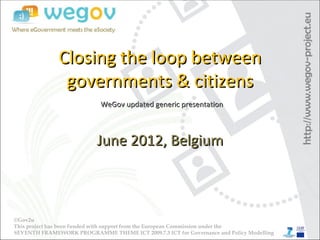 Closing the loop between
               governments & citizens
                            WeGov updated generic presentation



                           June 2012, Belgium



©Gov2u
This project has been funded with support from the European Commission under the
SEVENTH FRAMEWORK PROGRAMME THEME ICT 2009.7.3 ICT for Governance and Policy Modelling
 