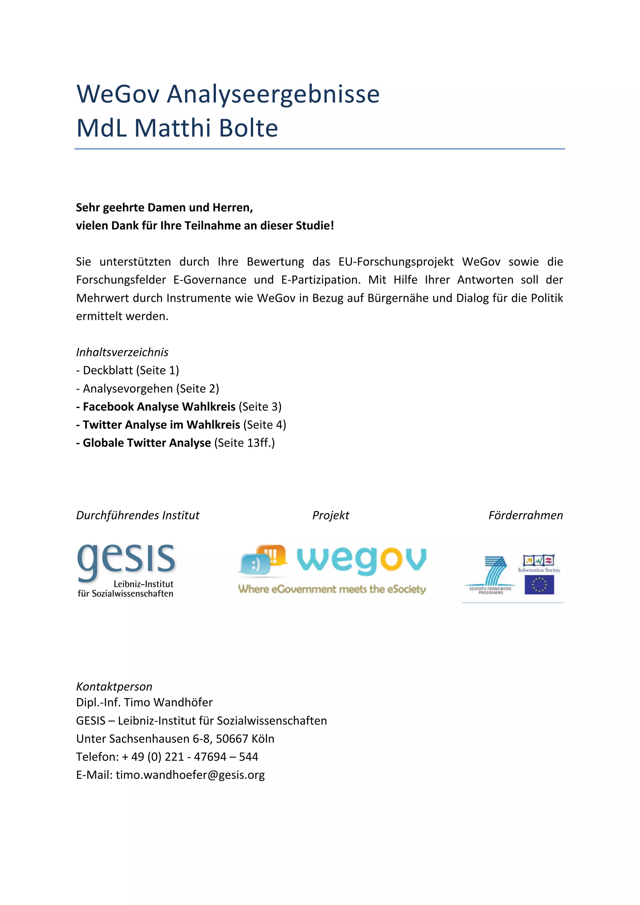 WeGov	
  Analyseergebnisse	
  
MdL	
  Matthi	
  Bolte	
  
	
  
	
  
Sehr	
  geehrte	
  Damen	
  und	
  Herren,	
  
vielen	
  Dank	
  für	
  Ihre	
  Teilnahme	
  an	
  dieser	
  Studie!	
  
	
  
Sie	
   unterstützten	
   durch	
   Ihre	
   Bewertung	
   das	
   EU-­‐Forschungsprojekt	
   WeGov	
   sowie	
   die	
  
Forschungsfelder	
   E-­‐Governance	
   und	
   E-­‐Partizipation.	
   Mit	
   Hilfe	
   Ihrer	
   Antworten	
   soll	
   der	
  
Mehrwert	
   durch	
   Instrumente	
   wie	
   WeGov	
   in	
   Bezug	
   auf	
   Bürgernähe	
   und	
   Dialog	
   für	
   die	
   Politik	
  
ermittelt	
  werden.	
  
	
  
Inhaltsverzeichnis	
  
-­‐	
  Deckblatt	
  (Seite	
  1)	
  
-­‐	
  Analysevorgehen	
  (Seite	
  2)	
  
-­‐	
  Facebook	
  Analyse	
  Wahlkreis	
  (Seite	
  3)	
  
-­‐	
  Twitter	
  Analyse	
  im	
  Wahlkreis	
  (Seite	
  4)	
  
-­‐	
  Globale	
  Twitter	
  Analyse	
  (Seite	
  13ff.)	
  
	
  
	
  
	
  
Durchführendes	
  Institut	
                                     Projekt	
                                     Förderrahmen	
  
	
  



                                   	
                                                                      	
                                 	
  
	
  
	
  
	
  
	
  
Kontaktperson	
  
Dipl.-­‐Inf.	
  Timo	
  Wandhöfer	
  
GESIS	
  –	
  Leibniz-­‐Institut	
  für	
  Sozialwissenschaften	
  
Unter	
  Sachsenhausen	
  6-­‐8,	
  50667	
  Köln	
  
Telefon:	
  +	
  49	
  (0)	
  221	
  -­‐	
  47694	
  –	
  544	
  
E-­‐Mail:	
  timo.wandhoefer@gesis.org	
                                                            	
  
 