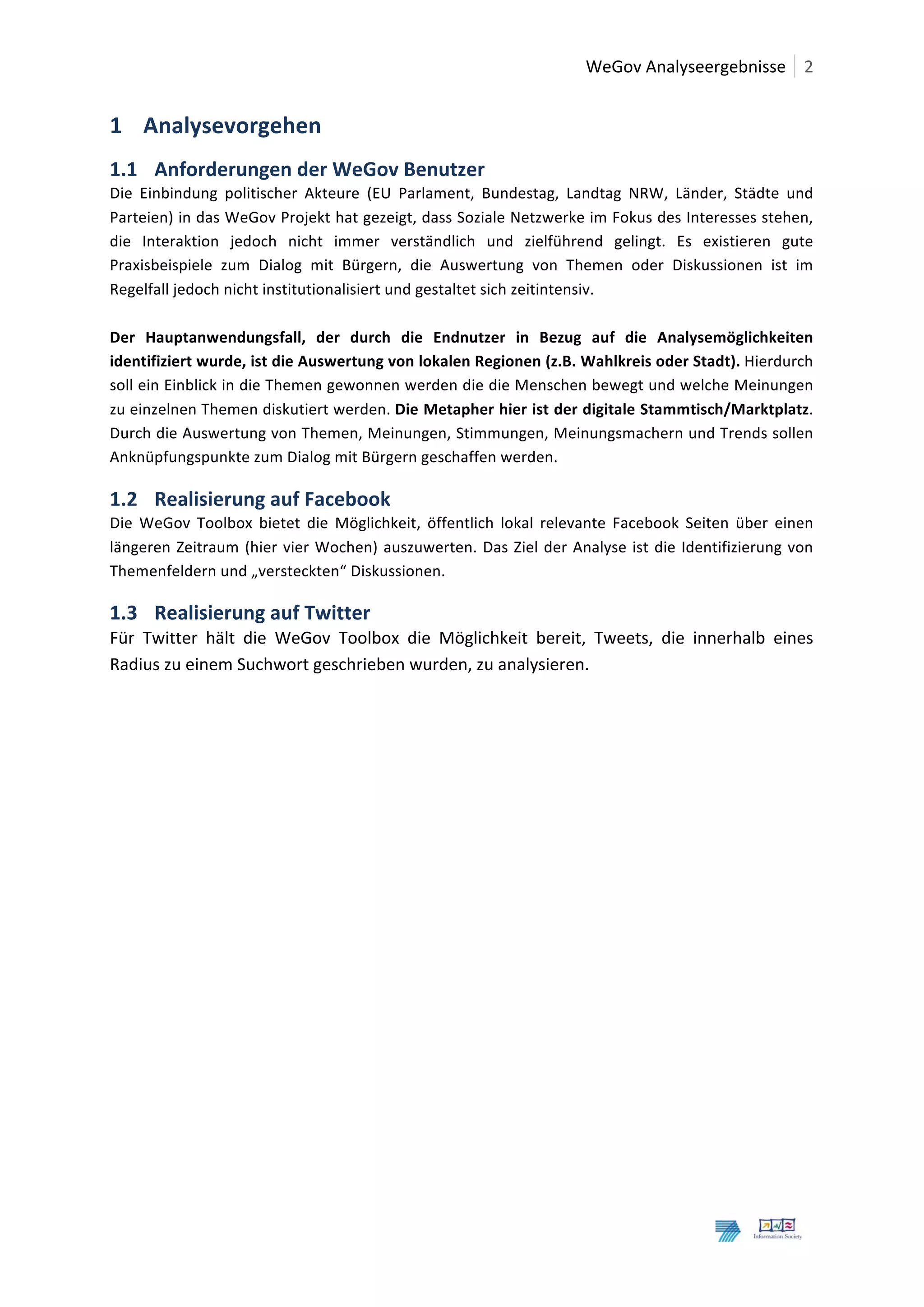  	
  WeGov	
  Analyseergebnisse	
   2	
  
	
  

1 Analysevorgehen	
  
1.1 Anforderungen	
  der	
  WeGov	
  Benutzer	
  
Die	
   Einbindung	
   politischer	
   Akteure	
   (EU	
   Parlament,	
   Bundestag,	
   Landtag	
   NRW,	
   Länder,	
   Städte	
   und	
  
Parteien)	
  in	
  das	
  WeGov	
  Projekt	
  hat	
  gezeigt,	
  dass	
  Soziale	
  Netzwerke	
  im	
  Fokus	
  des	
  Interesses	
  stehen,	
  
die	
   Interaktion	
   jedoch	
   nicht	
   immer	
   verständlich	
   und	
   zielführend	
   gelingt.	
   Es	
   existieren	
   gute	
  
Praxisbeispiele	
   zum	
   Dialog	
   mit	
   Bürgern,	
   die	
   Auswertung	
   von	
   Themen	
   oder	
   Diskussionen	
   ist	
   im	
  
Regelfall	
  jedoch	
  nicht	
  institutionalisiert	
  und	
  gestaltet	
  sich	
  zeitintensiv.	
  
	
  
Der	
   Hauptanwendungsfall,	
   der	
   durch	
   die	
   Endnutzer	
   in	
   Bezug	
   auf	
   die	
   Analysemöglichkeiten	
  
identifiziert	
  wurde,	
  ist	
  die	
  Auswertung	
  von	
  lokalen	
  Regionen	
  (z.B.	
  Wahlkreis	
  oder	
  Stadt).	
  Hierdurch	
  
soll	
  ein	
  Einblick	
  in	
  die	
  Themen	
  gewonnen	
  werden	
  die	
  die	
  Menschen	
  bewegt	
  und	
  welche	
  Meinungen	
  
zu	
   einzelnen	
   Themen	
   diskutiert	
   werden.	
   Die	
  Metapher	
  hier	
  ist	
  der	
  digitale	
  Stammtisch/Marktplatz.	
  
Durch	
  die	
  Auswertung	
  von	
  Themen,	
  Meinungen,	
  Stimmungen,	
  Meinungsmachern	
  und	
  Trends	
  sollen	
  
Anknüpfungspunkte	
  zum	
  Dialog	
  mit	
  Bürgern	
  geschaffen	
  werden.	
  	
  

1.2 Realisierung	
  auf	
  Facebook	
  
Die	
   WeGov	
   Toolbox	
   bietet	
   die	
   Möglichkeit,	
   öffentlich	
   lokal	
   relevante	
   Facebook	
   Seiten	
   über	
   einen	
  
längeren	
   Zeitraum	
   (hier	
   vier	
   Wochen)	
   auszuwerten.	
   Das	
   Ziel	
   der	
   Analyse	
   ist	
   die	
   Identifizierung	
   von	
  
Themenfeldern	
  und	
  „versteckten“	
  Diskussionen.	
  	
  

1.3 Realisierung	
  auf	
  Twitter	
  
Für	
   Twitter	
   hält	
   die	
   WeGov	
   Toolbox	
   die	
   Möglichkeit	
   bereit,	
   Tweets,	
   die	
   innerhalb	
   eines	
  
Radius	
  zu	
  einem	
  Suchwort	
  geschrieben	
  wurden,	
  zu	
  analysieren.	
  
	
                                              	
  




	
  
	
  
 