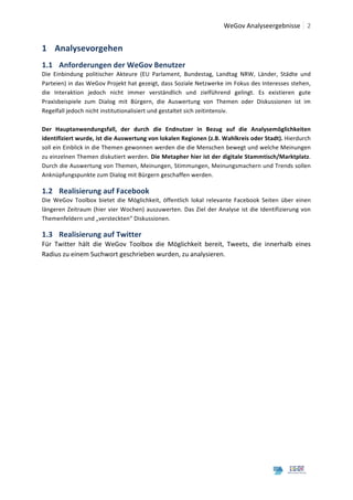  	
  WeGov	
  Analyseergebnisse	
   2	
  
	
  

1 Analysevorgehen	
  
1.1 Anforderungen	
  der	
  WeGov	
  Benutzer	
  
Die	
   Einbindung	
   politischer	
   Akteure	
   (EU	
   Parlament,	
   Bundestag,	
   Landtag	
   NRW,	
   Länder,	
   Städte	
   und	
  
Parteien)	
  in	
  das	
  WeGov	
  Projekt	
  hat	
  gezeigt,	
  dass	
  Soziale	
  Netzwerke	
  im	
  Fokus	
  des	
  Interesses	
  stehen,	
  
die	
   Interaktion	
   jedoch	
   nicht	
   immer	
   verständlich	
   und	
   zielführend	
   gelingt.	
   Es	
   existieren	
   gute	
  
Praxisbeispiele	
   zum	
   Dialog	
   mit	
   Bürgern,	
   die	
   Auswertung	
   von	
   Themen	
   oder	
   Diskussionen	
   ist	
   im	
  
Regelfall	
  jedoch	
  nicht	
  institutionalisiert	
  und	
  gestaltet	
  sich	
  zeitintensiv.	
  
	
  
Der	
   Hauptanwendungsfall,	
   der	
   durch	
   die	
   Endnutzer	
   in	
   Bezug	
   auf	
   die	
   Analysemöglichkeiten	
  
identifiziert	
  wurde,	
  ist	
  die	
  Auswertung	
  von	
  lokalen	
  Regionen	
  (z.B.	
  Wahlkreis	
  oder	
  Stadt).	
  Hierdurch	
  
soll	
  ein	
  Einblick	
  in	
  die	
  Themen	
  gewonnen	
  werden	
  die	
  die	
  Menschen	
  bewegt	
  und	
  welche	
  Meinungen	
  
zu	
   einzelnen	
   Themen	
   diskutiert	
   werden.	
   Die	
  Metapher	
  hier	
  ist	
  der	
  digitale	
  Stammtisch/Marktplatz.	
  
Durch	
  die	
  Auswertung	
  von	
  Themen,	
  Meinungen,	
  Stimmungen,	
  Meinungsmachern	
  und	
  Trends	
  sollen	
  
Anknüpfungspunkte	
  zum	
  Dialog	
  mit	
  Bürgern	
  geschaffen	
  werden.	
  	
  

1.2 Realisierung	
  auf	
  Facebook	
  
Die	
   WeGov	
   Toolbox	
   bietet	
   die	
   Möglichkeit,	
   öffentlich	
   lokal	
   relevante	
   Facebook	
   Seiten	
   über	
   einen	
  
längeren	
   Zeitraum	
   (hier	
   vier	
   Wochen)	
   auszuwerten.	
   Das	
   Ziel	
   der	
   Analyse	
   ist	
   die	
   Identifizierung	
   von	
  
Themenfeldern	
  und	
  „versteckten“	
  Diskussionen.	
  	
  

1.3 Realisierung	
  auf	
  Twitter	
  
Für	
   Twitter	
   hält	
   die	
   WeGov	
   Toolbox	
   die	
   Möglichkeit	
   bereit,	
   Tweets,	
   die	
   innerhalb	
   eines	
  
Radius	
  zu	
  einem	
  Suchwort	
  geschrieben	
  wurden,	
  zu	
  analysieren.	
  
	
                                              	
  




	
  
	
  
 