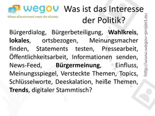 Was ist das Interesse
                       der Politik?
Bürgerdialog, Bürgerbeteiligung, Wahlkreis,
lokales,    ortsbezogen,     Meinungsmacher
finden, Statements testen, Pressearbeit,
Öffentlichkeitsarbeit, Informationen senden,
News-Feed,        Bürgermeinung,     Einfluss,
Meinungsspiegel, Versteckte Themen, Topics,
Schlüsselworte, Deeskalation, heiße Themen,
Trends, digitaler Stammtisch?
 