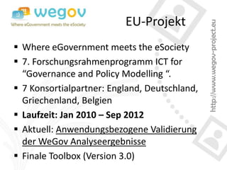EU-Projekt
 Where eGovernment meets the eSociety
 7. Forschungsrahmenprogramm ICT for
  “Governance and Policy Modelling “.
 7 Konsortialpartner: England, Deutschland,
  Griechenland, Belgien
 Laufzeit: Jan 2010 – Sep 2012
 Aktuell: Anwendungsbezogene Validierung
  der WeGov Analyseergebnisse
 Finale Toolbox (Version 3.0)
 