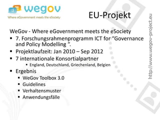 EU-Projekt
WeGov - Where eGovernment meets the eSociety
 7. Forschungsrahmenprogramm ICT for “Governance
  and Policy Modelling “.
 Projektlaufzeit: Jan 2010 – Sep 2012
 7 internationale Konsortialpartner
        England, Deutschland, Griechenland, Belgien
 Ergebnis
     WeGov Toolbox 3.0
     Guidelines
     Verhaltensmuster
     Anwendungsfälle
 