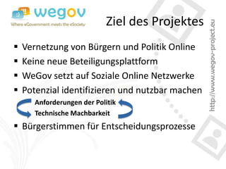 Ziel des Projektes
   Vernetzung von Bürgern und Politik Online
   Keine neue Beteiligungsplattform
   WeGov setzt auf Soziale Online Netzwerke
   Potenzial identifizieren und nutzbar machen
       Anforderungen der Politik
       Technische Machbarkeit
 Bürgerstimmen für Entscheidungsprozesse
 