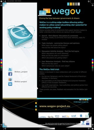 WeGov_poster_Final.pdf 1 5/31/2012 10:04:55 AM




                                                                                      wegov
                                                          Closing the loop between governments & citizens

                                                          WeGov is a cutting-edge toolbox allowing policy-
                                                          makers to utilize social networking sites’ potential for
                                                          assisting policy-making!
                                                          WeGov provides tools & components that support decision-makers to
                                                          better understand what citizens are saying in social networks:

                                                          • Search - find citizens’ discussions & comments
                                                            Get posts, tweets, & comments from social networks, ready for
                                                            analysis

                                                          • Topic Analysis - summarise themes and opinions
                                                            What topics are people talking about?
                                                            How do they feel about the topics?

                                                          • Discussion Activity Analysis - find the hot topics
                                                            Which discussions are worth following?
                                                            What are the key posts in a discussion?
                                                            Which discussions are getting hotter?
 C



 M

                                                          • User Behaviour Analysis - find key citizens
 Y



CM                                                          Who are the key users?
MY
                                                            Which behavioural roles do users adopt?
CY



CMY



 K
                                                          The WeGov field trials
                             WeGov_project                WeGov is developed in close collaboration with a number of different
                                                          entities:
                                                          •    the German Parliament, and the Federal Parliament of Nordrhein-
                                                               Westfalen in Germany;
                                                          •    the Committee on the Internal Market and Consumer Protection
                             WeGov project
                                                               (IMCO) of the European Parliament;
                                                          •    non-profit organisations, local authorities and political parties from
                                                               different EU countries.
                                                          These provide use cases, feedback and evaluation for the WeGov tool-
                                                          box.




                                                                                                                                      info@wegov-project.eu


                                                          www.wegov-project.eu




                                                                    This project has been funded with support from the European Commission under the
                                                       SEVENTH FRAMEWORK PROGRAMME THEME ICT 2009.7.3 ICT for Governance and Policy Modelling.
 