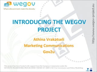 INTRODUCING THE WEGOV
PROJECT
Athina Vrakatseli
Marketing Communications
Gov2u
This project has been funded with support from the European Commission under the
SEVENTH FRAMEWORK PROGRAMME THEME ICT 2009.7.3 ICT for Governance and Policy Modelling
 
