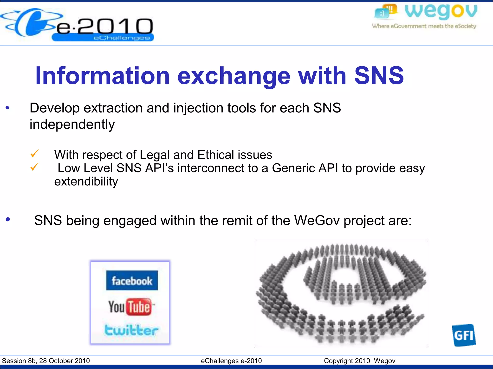 Session 8b, 28 October 2010 eChallenges e-2010 Copyright 2010 Wegov
Information exchange with SNS
• Develop extraction and injection tools for each SNS
independently
 With respect of Legal and Ethical issues
 Low Level SNS API’s interconnect to a Generic API to provide easy
extendibility
• SNS being engaged within the remit of the WeGov project are:
 
