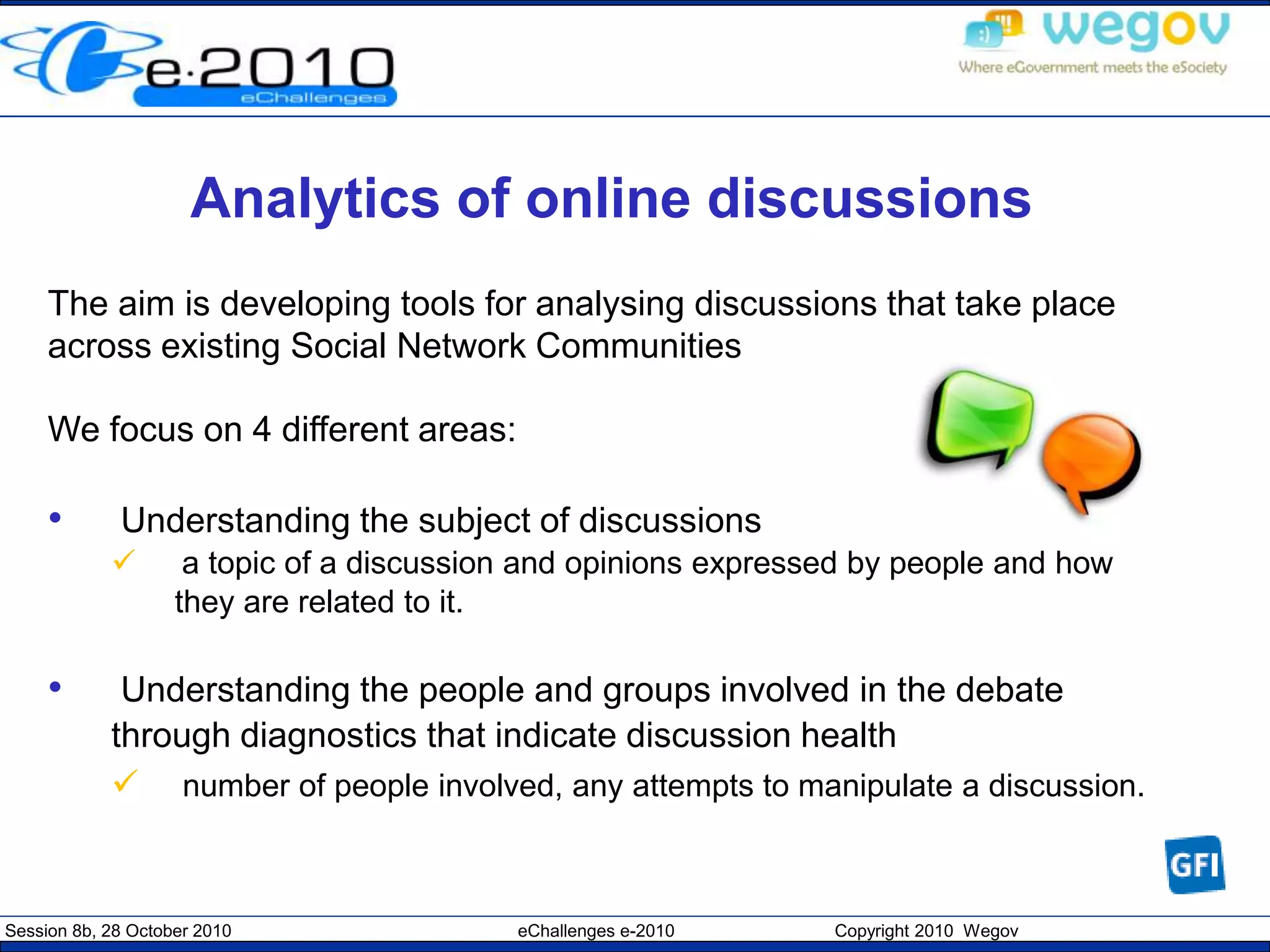 Session 8b, 28 October 2010 eChallenges e-2010 Copyright 2010 Wegov
Analytics of online discussions
The aim is developing tools for analysing discussions that take place
across existing Social Network Communities
We focus on 4 different areas:
• Understanding the subject of discussions
 a topic of a discussion and opinions expressed by people and how
they are related to it.
• Understanding the people and groups involved in the debate
through diagnostics that indicate discussion health
 number of people involved, any attempts to manipulate a discussion.
 