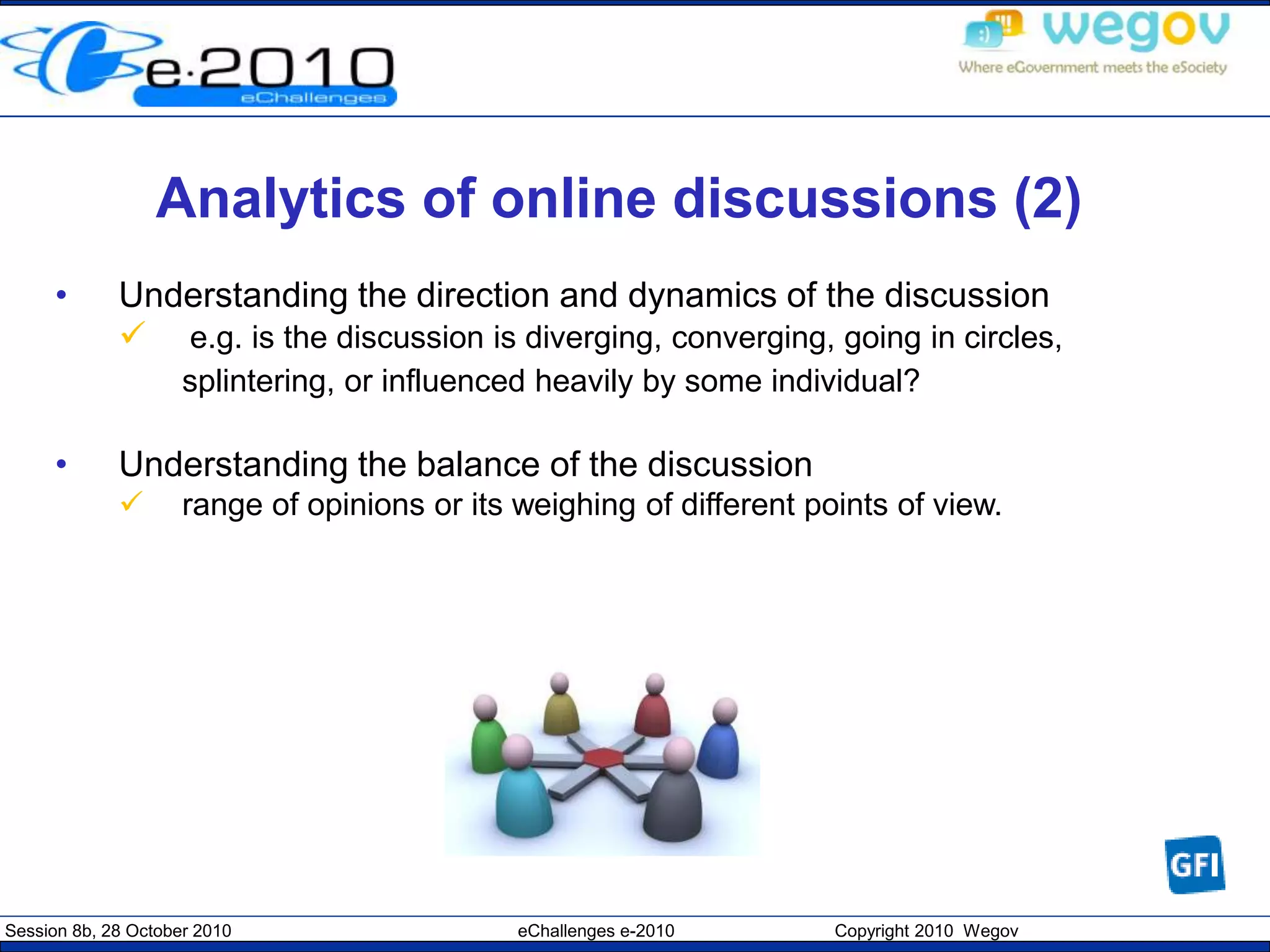 Session 8b, 28 October 2010 eChallenges e-2010 Copyright 2010 Wegov
Analytics of online discussions (2)
• Understanding the direction and dynamics of the discussion
 e.g. is the discussion is diverging, converging, going in circles,
splintering, or influenced heavily by some individual?
• Understanding the balance of the discussion
 range of opinions or its weighing of different points of view.
 