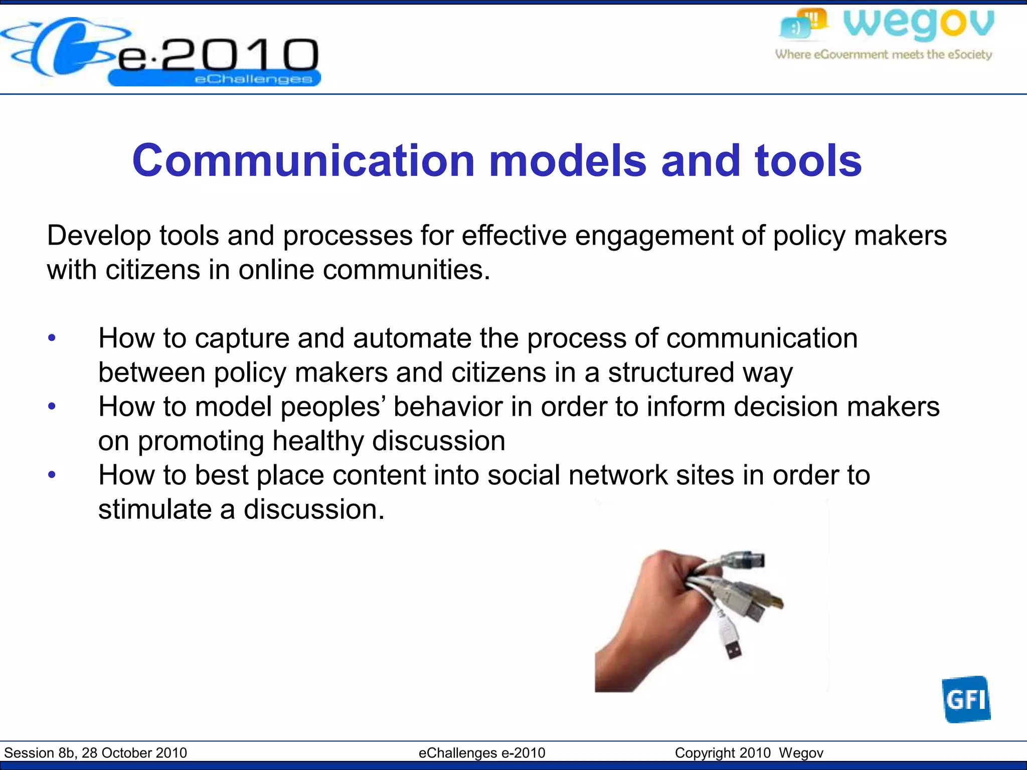 Session 8b, 28 October 2010 eChallenges e-2010 Copyright 2010 Wegov
Communication models and tools
Develop tools and processes for effective engagement of policy makers
with citizens in online communities.
• How to capture and automate the process of communication
between policy makers and citizens in a structured way
• How to model peoples’ behavior in order to inform decision makers
on promoting healthy discussion
• How to best place content into social network sites in order to
stimulate a discussion.
 