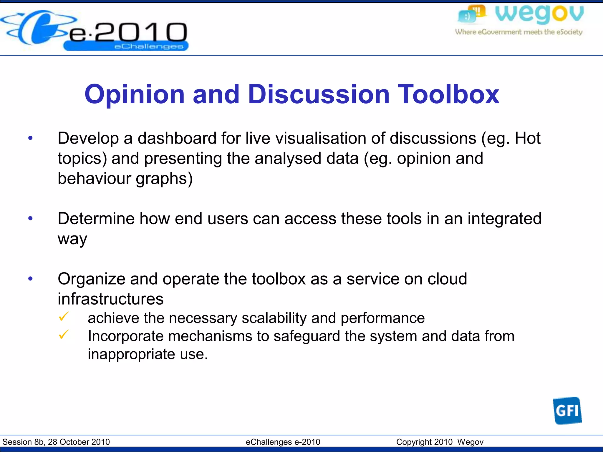 Session 8b, 28 October 2010 eChallenges e-2010 Copyright 2010 Wegov
Opinion and Discussion Toolbox
• Develop a dashboard for live visualisation of discussions (eg. Hot
topics) and presenting the analysed data (eg. opinion and
behaviour graphs)
• Determine how end users can access these tools in an integrated
way
• Organize and operate the toolbox as a service on cloud
infrastructures
 achieve the necessary scalability and performance
 Incorporate mechanisms to safeguard the system and data from
inappropriate use.
 