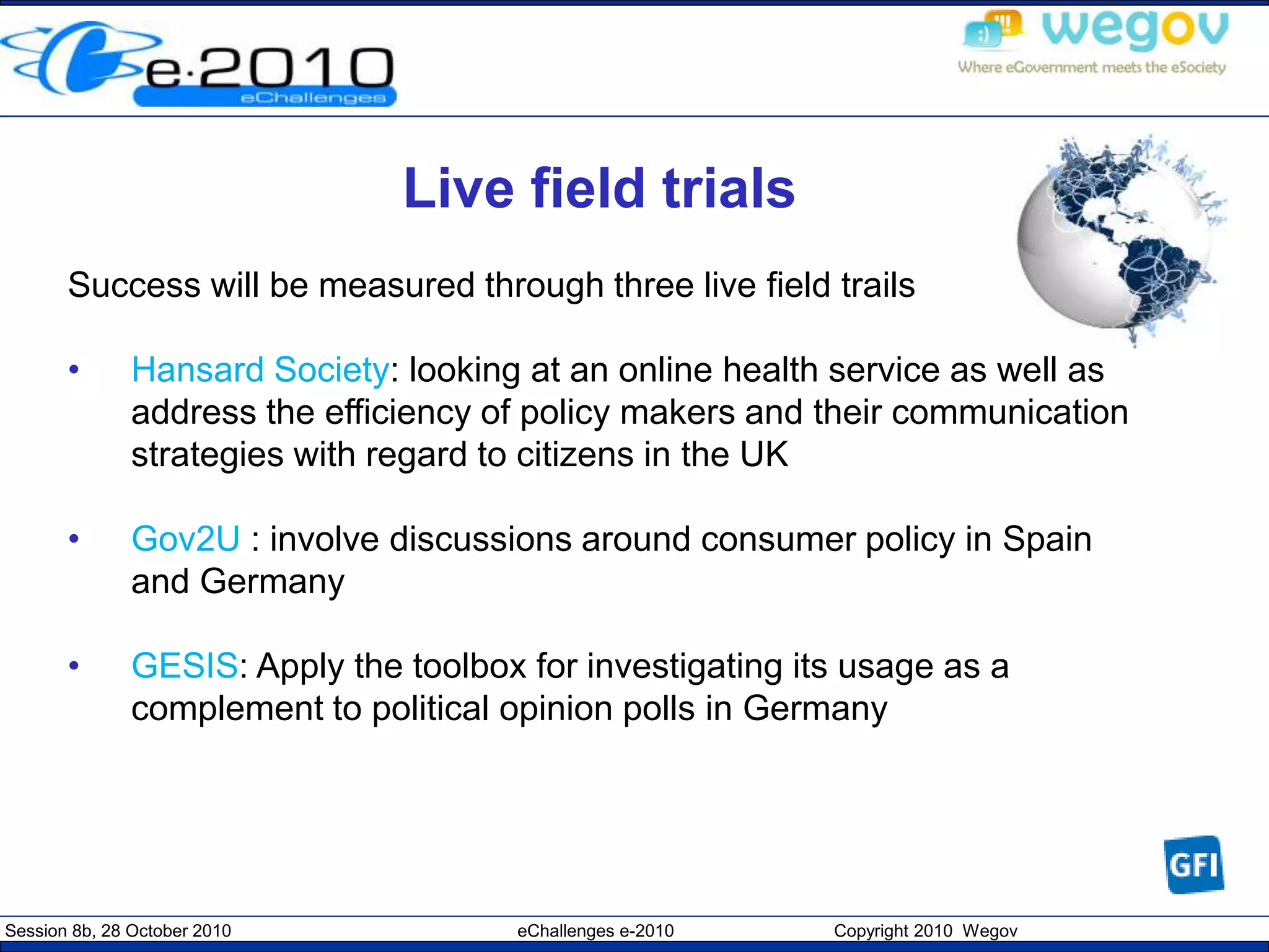 Session 8b, 28 October 2010 eChallenges e-2010 Copyright 2010 Wegov
Live field trials
Success will be measured through three live field trails
• Hansard Society: looking at an online health service as well as
address the efficiency of policy makers and their communication
strategies with regard to citizens in the UK
• Gov2U : involve discussions around consumer policy in Spain
and Germany
• GESIS: Apply the toolbox for investigating its usage as a
complement to political opinion polls in Germany
 
