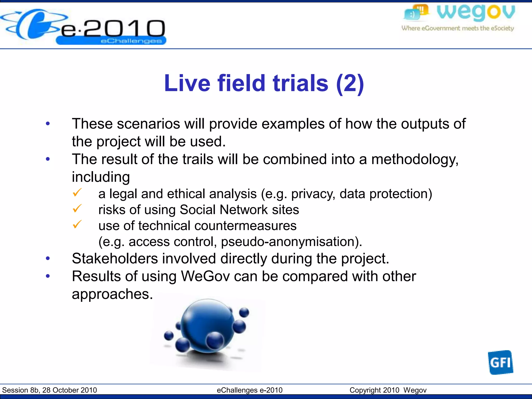 Session 8b, 28 October 2010 eChallenges e-2010 Copyright 2010 Wegov
Live field trials (2)
• These scenarios will provide examples of how the outputs of
the project will be used.
• The result of the trails will be combined into a methodology,
including
 a legal and ethical analysis (e.g. privacy, data protection)
 risks of using Social Network sites
 use of technical countermeasures
(e.g. access control, pseudo-anonymisation).
• Stakeholders involved directly during the project.
• Results of using WeGov can be compared with other
approaches.
 