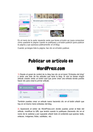 En el menú de la parte izquierda verás que tienes el botón ver (para comprobar
cómo quedaría la página cuando la publiques) y el botón publicar (para publicar
la página y que aparezca públicamente en el blog).
Cuando ya tengas lista tu página, haz clic en el botón publicar.
Publicar un artículo en
WordPress.com
1) Desde el panel de control de tu blog haz clic en el menú “Entradas del blog“
y verás una lista de los artículos que tiene tu blog. Si aún no tienes ningún
artículo creado verás un botón azul que pone crear una entrada donde podrás
hacer clic para crear tu primer artículo.
También puedes crear un artículo nuevo haciendo clic en el botón añadir que
hay en el mismo menú entradas del blog.
2) Aparecerá el editor de WordPress.com donde puedes poner el título del
artículo, modificar la URL que tendrá cuando lo publiques (haciendo clic en el
icono de la cadena) y por supuesto añadir todo el contenido que quieras: texto,
enlaces, imágenes, listas, subtítulos, etc.
 