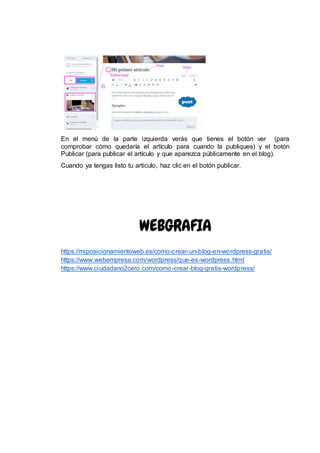 En el menú de la parte izquierda verás que tienes el botón ver (para
comprobar cómo quedaría el artículo para cuando la publiques) y el botón
Publicar (para publicar el artículo y que aparezca públicamente en el blog).
Cuando ya tengas listo tu articulo, haz clic en el botón publicar.
WEBGRAFIA
https://miposicionamientoweb.es/como-crear-un-blog-en-wordpress-gratis/
https://www.webempresa.com/wordpress/que-es-wordpress.html
https://www.ciudadano2cero.com/como-crear-blog-gratis-wordpress/
 