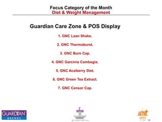 13The Chemists India Trusts
TM
Focus Category of the Month
Diet & Weight Management
Guardian Care Zone & POS Display
1. GNC Lean Shake.
2. GNC Thermoburst.
3. GNC Burn Cap.
4. GNC Garcinia Cambogia.
5. GNC Acaiberry Diet.
6. GNC Green Tea Extract.
7. GNC Censor Cap.
 